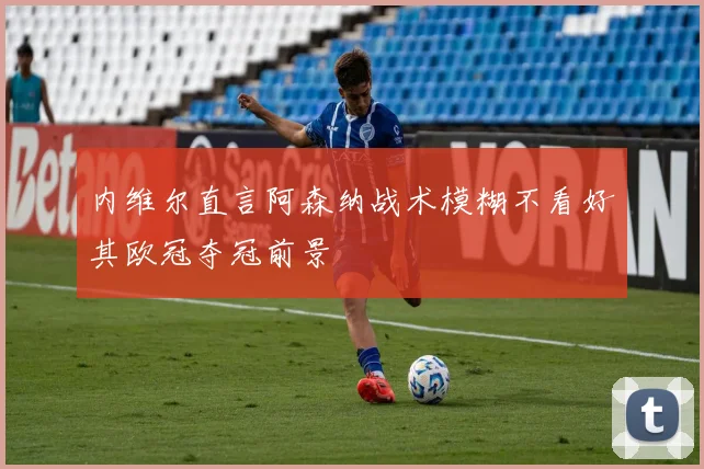 内维尔直言阿森纳战术模糊不看好其欧冠夺冠前景