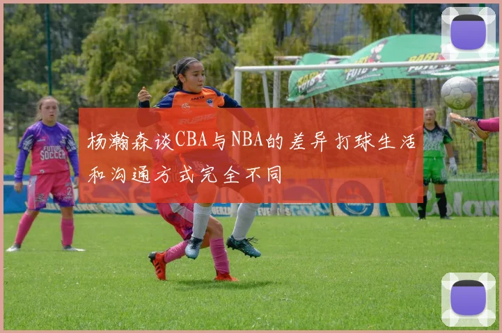 杨瀚森谈CBA与NBA的差异打球生活和沟通方式完全不同