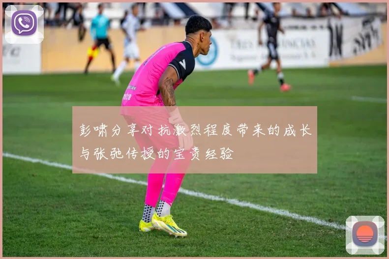 彭啸分享对抗激烈程度带来的成长与张弛传授的宝贵经验