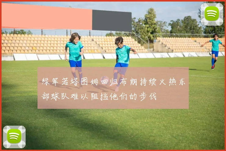 绿军若塔图姆回归布朗持续火热东部球队难以阻挡他们的步伐