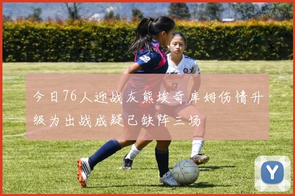 今日76人迎战灰熊埃奇库姆伤情升级为出战成疑已缺阵三场