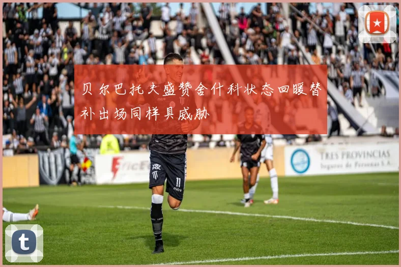 贝尔巴托夫盛赞舍什科状态回暖替补出场同样具威胁