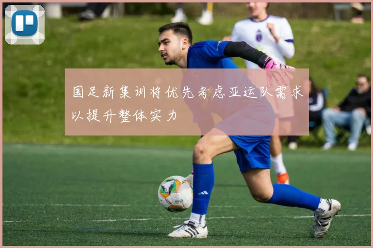 国足新集训将优先考虑亚运队需求以提升整体实力