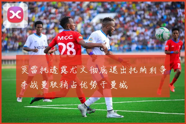 莫雷托透露尤文彻底退出托纳利争夺战曼联稍占优势于曼城