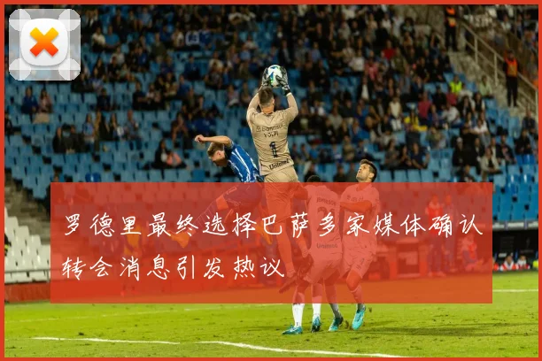 罗德里最终选择巴萨多家媒体确认转会消息引发热议