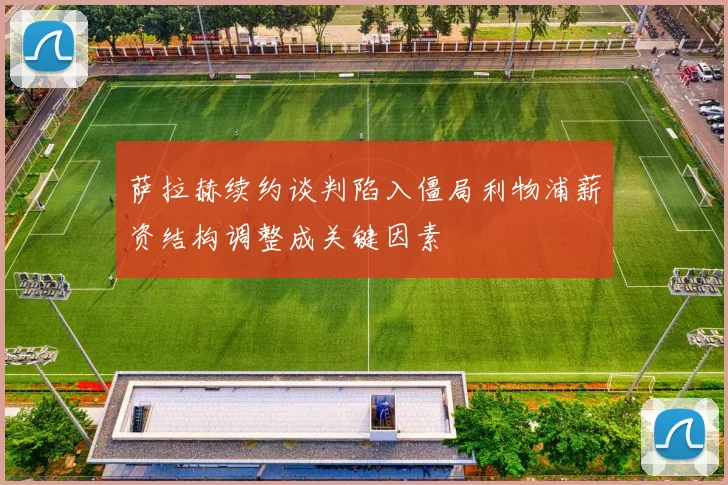 萨拉赫续约谈判陷入僵局利物浦薪资结构调整成关键因素