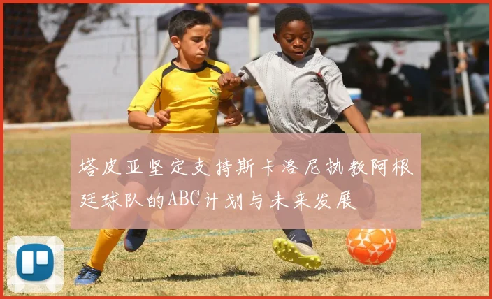 塔皮亚坚定支持斯卡洛尼执教阿根廷球队的ABC计划与未来发展