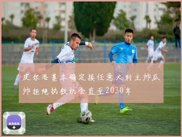 皮尔洛基本确定接任意大利主帅瓜帅拒绝执教机会直至2030年